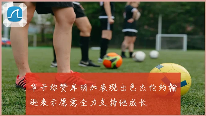 华子称赞库明加表现出色杰伦约翰逊表示愿意全力支持他成长