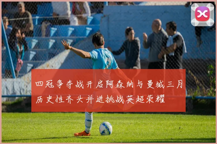 四冠争夺战开启阿森纳与曼城三月历史性齐头并进挑战英超荣耀