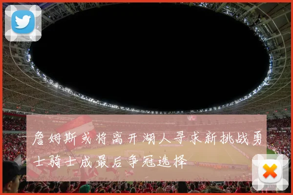 詹姆斯或将离开湖人寻求新挑战勇士骑士成最后争冠选择
