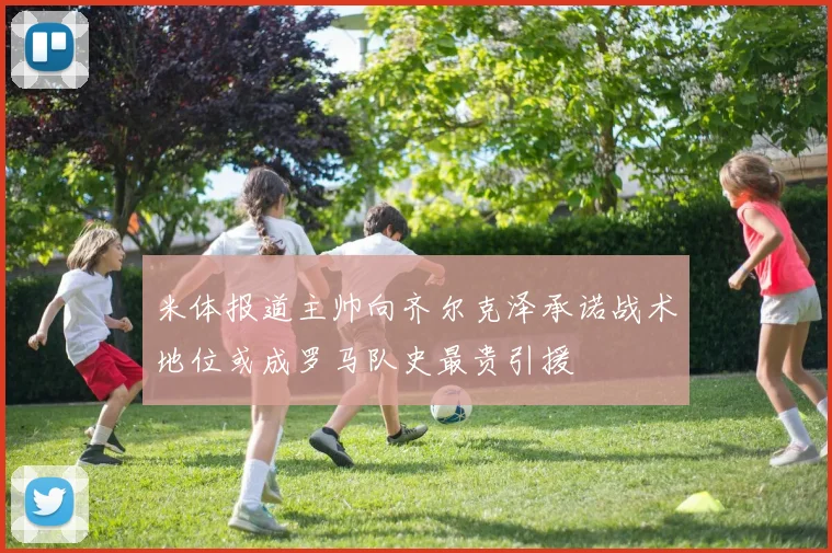 米体报道主帅向齐尔克泽承诺战术地位或成罗马队史最贵引援
