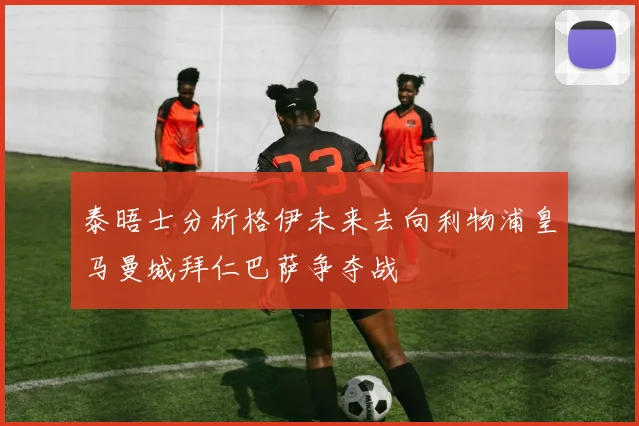 泰晤士分析格伊未来去向利物浦皇马曼城拜仁巴萨争夺战