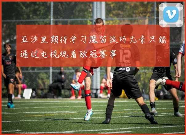 亚沙里期待学习魔笛技巧无奈只能通过电视观看欧冠赛事