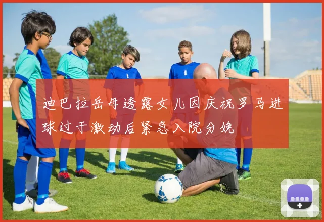 迪巴拉岳母透露女儿因庆祝罗马进球过于激动后紧急入院分娩