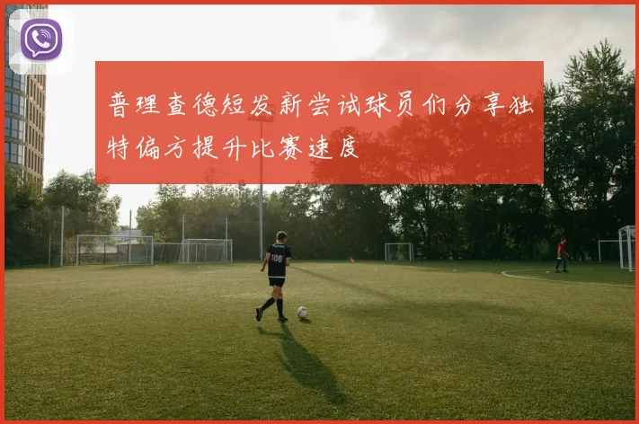 普理查德短发新尝试球员们分享独特偏方提升比赛速度