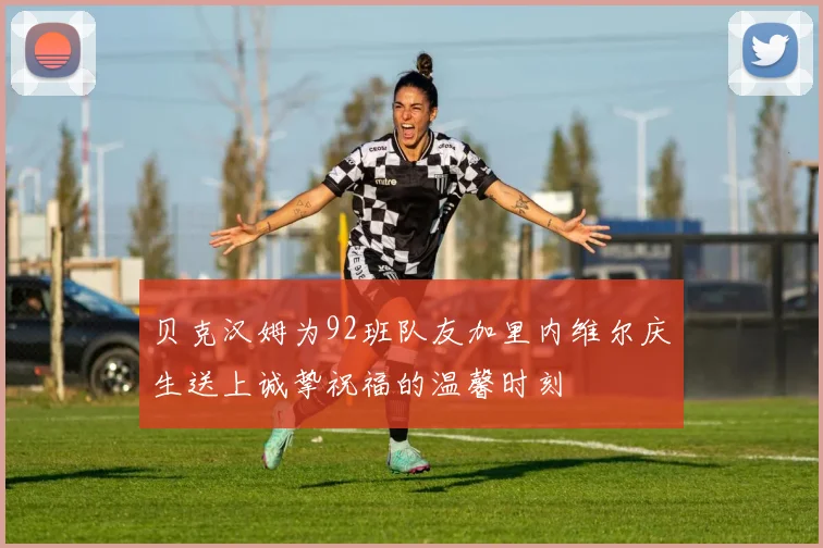 贝克汉姆为92班队友加里内维尔庆生送上诚挚祝福的温馨时刻