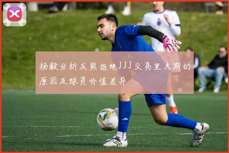 杨毅分析灰熊拒绝JJJ交易里夫斯的原因及球员价值差异