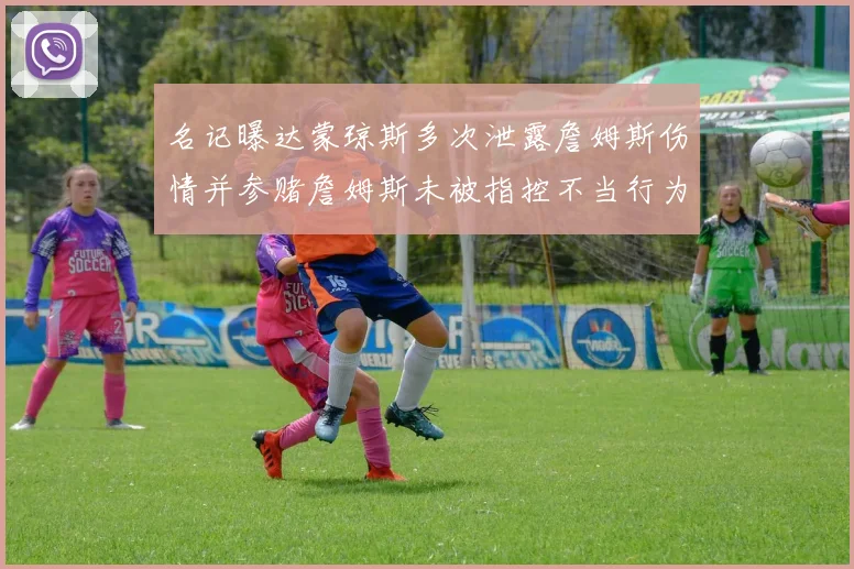 名记曝达蒙琼斯多次泄露詹姆斯伤情并参赌詹姆斯未被指控不当行为