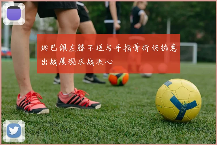 姆巴佩左膝不适与手指骨折仍执意出战展现求战决心