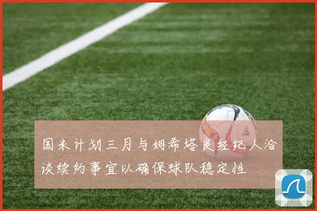 国米计划三月与姆希塔良经纪人洽谈续约事宜以确保球队稳定性