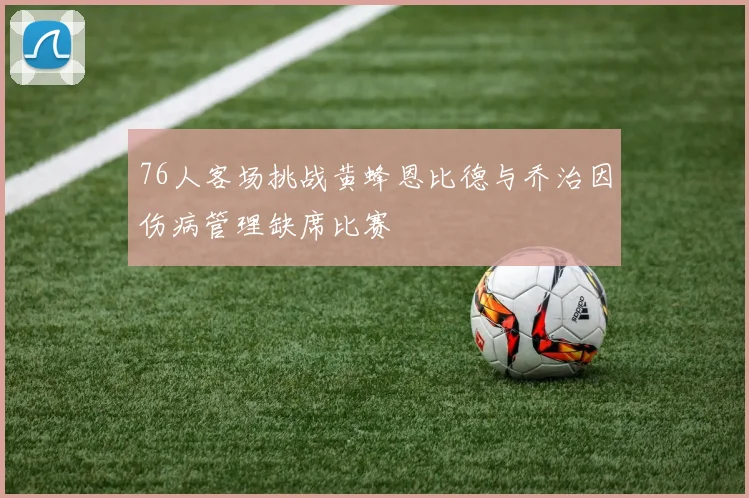76人客场挑战黄蜂恩比德与乔治因伤病管理缺席比赛