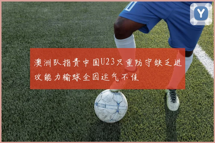 澳洲队指责中国U23只重防守缺乏进攻能力输球全因运气不佳