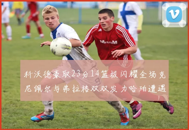 科沃德豪取23分14篮板闪耀全场克尼佩尔与弗拉格双双发力哈珀遭遇瓶颈表现低迷