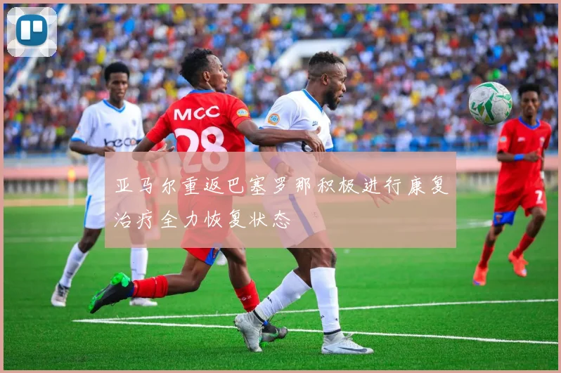 亚马尔重返巴塞罗那积极进行康复治疗全力恢复状态