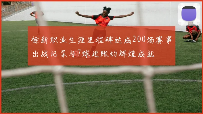 徐新职业生涯里程碑达成200场赛事出战记录与7球进账的辉煌成就