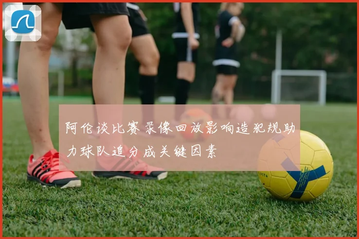 阿伦谈比赛录像回放影响造犯规助力球队追分成关键因素
