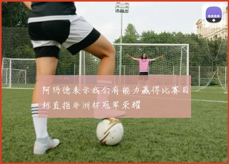 阿玛德表示我们有能力赢得比赛目标直指非洲杯冠军荣耀