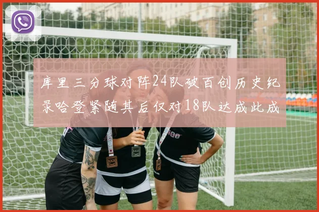库里三分球对阵24队破百创历史纪录哈登紧随其后仅对18队达成此成就