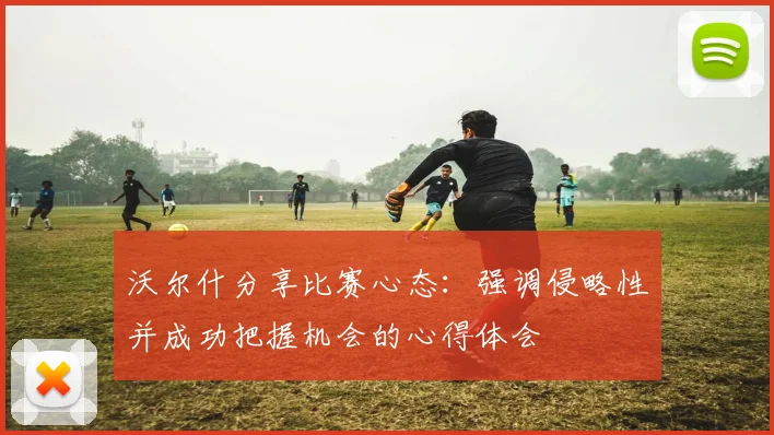 沃尔什分享比赛心态：强调侵略性并成功把握机会的心得体会