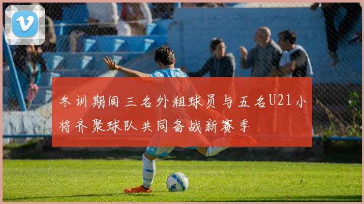 冬训期间三名外租球员与五名U21小将齐聚球队共同备战新赛季