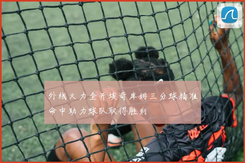 外线火力全开埃奇库姆三分球精准命中助力球队取得胜利