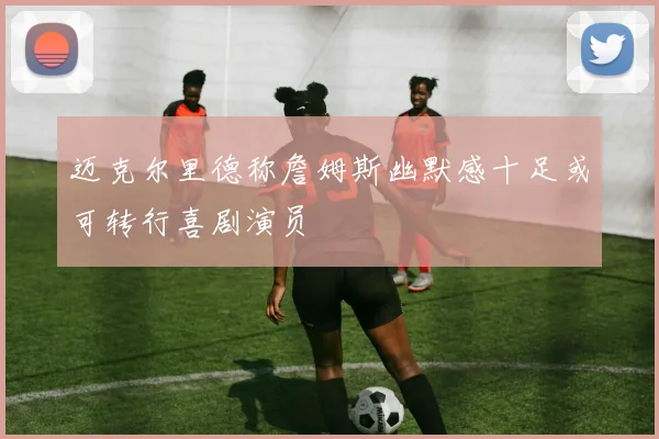 迈克尔里德称詹姆斯幽默感十足或可转行喜剧演员