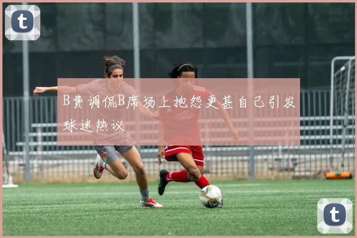 B费调侃B席场上抱怨更甚自己引发球迷热议