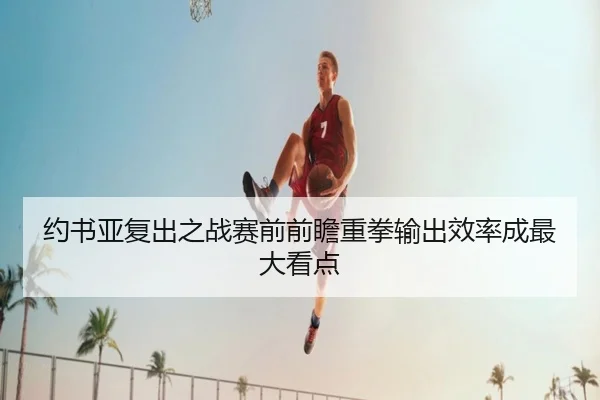 约书亚复出之战赛前前瞻重拳输出效率成最大看点(ManBetX)
